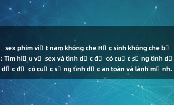 sex phim việt nam không che Học sinh không che bộ môn giáo dục giới tính: Tìm hiểu về sex và tình dục để có cuộc sống tình dục an toàn và lành mạnh.