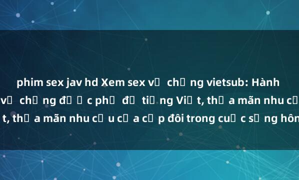phim sex jav hd Xem sex vợ chồng vietsub: Hành động tình dục giữa đôi vợ chồng được phụ đề tiếng Việt, thỏa mãn nhu cầu của cặp đôi trong cuộc sống hôn nhân.
