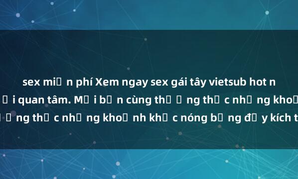 sex miễn phí Xem ngay sex gái tây vietsub hot nhất đang được nhiều người quan tâm. Mời bạn cùng thưởng thức những khoảnh khắc nóng bỏng đầy kích thích.