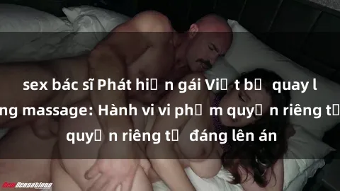 sex bác sĩ Phát hiện gái Việt bị quay lén trong phòng massage: Hành vi vi phạm quyền riêng tư đáng lên án