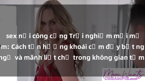 sex nơi công cộng Trải nghiệm mới mẻ với sex phòng tắm: Cách tận hưởng khoái cảm đầy bất ngờ và mãnh liệt chỉ trong không gian tắm nhỏ xinh của bạn!