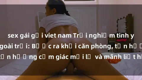 sex gái gọi viet nam Trải nghiệm tình yêu thú vị với sex ngoài trời: Bước ra khỏi căn phòng, tận hưởng cảm giác mới lạ và mãnh liệt hơn bao giờ hết!