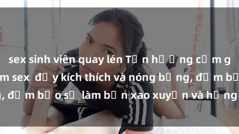 sex sinh viên quay lén Tận hưởng cảm giác mới lạ với phim sex  đầy kích thích và nóng bỏng, đảm bảo sẽ làm bạn xao xuyến và hứng thú không ngờ.