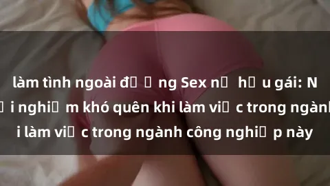làm tình ngoài đường Sex nữ hầu gái: Những bí mật và trải nghiệm khó quên khi làm việc trong ngành công nghiệp này