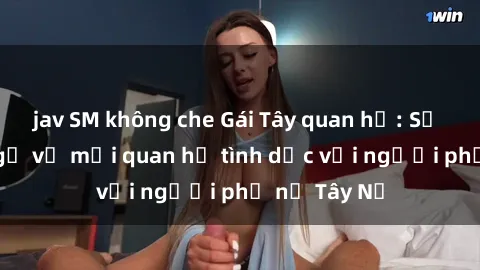 jav SM không che Gái Tây quan hệ: Sự thật bất ngờ về mối quan hệ tình dục với người phụ nữ Tây Nữ