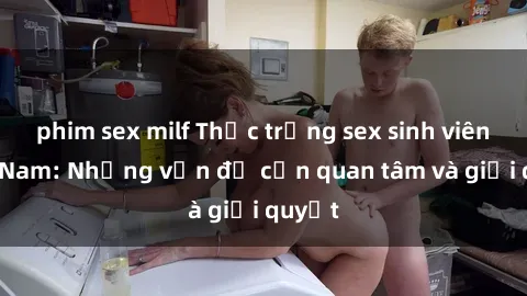 phim sex milf Thực trạng sex sinh viên Việt Nam: Những vấn đề cần quan tâm và giải quyết
