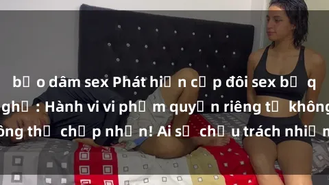 bạo dâm sex Phát hiện cặp đôi sex bị quay lén trong nhà nghỉ: Hành vi vi phạm quyền riêng tư không thể chấp nhận! Ai sẽ chịu trách nhiệm và biện pháp xử lý?