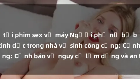 tải phim sex về máy Người phụ nữ bị bắt gặp quan hệ tình dục trong nhà vệ sinh công cộng: Cảnh báo về nguy cơ lạm dụng và an toàn cá nhân