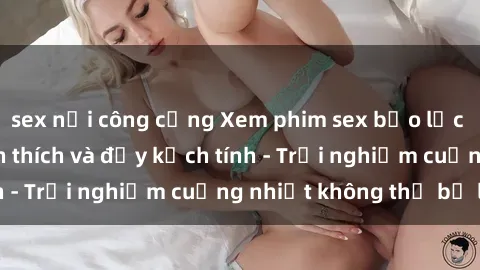 sex nơi công cộng Xem phim sex bạo lực vietsub cực kỳ kích thích và đầy kịch tính - Trải nghiệm cuồng nhiệt không thể bỏ lỡ!
