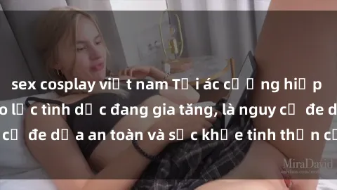 sex cosplay việt nam Tội ác cưỡng hiếp sex Việt Nam: Bạo lực tình dục đang gia tăng, là nguy cơ đe dọa an toàn và sức khỏe tinh thần của nạn nhân.