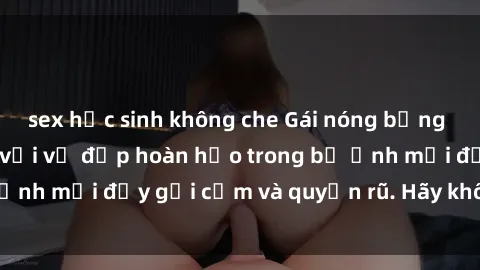 sex học sinh không che Gái nóng bỏng khỏa thân gây sốc với vẻ đẹp hoàn hảo trong bộ ảnh mới đầy gợi cảm và quyến rũ. Hãy không bỏ lỡ!