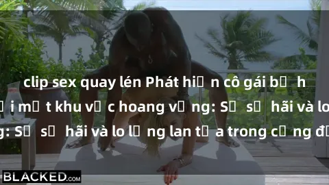 clip sex quay lén Phát hiện cô gái bị hiếp dâm bạo lực tại một khu vực hoang vắng: Sự sợ hãi và lo lắng lan tỏa trong cộng đồng