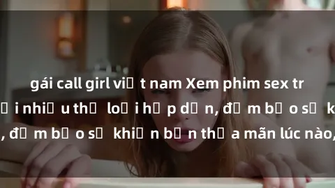 gái call girl việt nam Xem phim sex trực tuyến miễn phí với nhiều thể loại hấp dẫn, đảm bảo sẽ khiến bạn thỏa mãn lúc nào, mọi lúc