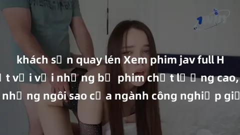 khách sạn quay lén Xem phim jav full HD: Trải nghiệm tuyệt vời với những bộ phim chất lượng cao, đến từ những ngôi sao của ngành công nghiệp giải trí cho người trưởng thành.