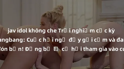 jav idol không che Trải nghiệm cực kỳ kích thích với sex gangbang: Cuộc hội ngộ đầy gợi cảm và đam mê chờ đón bạn! Đừng bỏ lỡ cơ hội tham gia vào cuộc chơi táo bạo này ngay hôm nay!