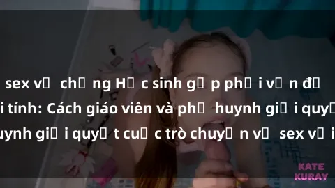 sex vợ chồng Học sinh gặp phải vấn đề về giáo dục giới tính: Cách giáo viên và phụ huynh giải quyết cuộc trò chuyện về sex với học sinh.