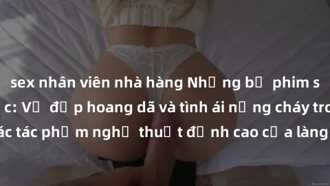 sex nhân viên nhà hàng Những bộ phim sex châu Âu gây sốc: Vẻ đẹp hoang dã và tình ái nồng cháy trong các tác phẩm nghệ thuật đỉnh cao của làng phim người lớn châu Âu.