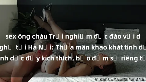 sex ông cháu Trải nghiệm độc đáo với dịch vụ sex nhà nghỉ tại Hà Nội: Thỏa mãn khao khát tình dục đầy kích thích, bảo đảm sự riêng tư và thoải mái!