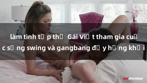 làm tình tập thể Gái Việt tham gia cuộc sống swing và gangbang đầy hứng khởi