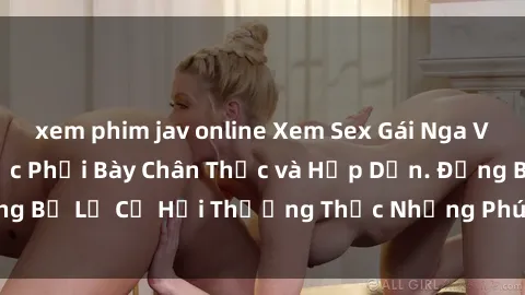 xem phim jav online Xem Sex Gái Nga Vietsub - Bí Mật Được Phơi Bày Chân Thực và Hấp Dẫn. Đừng Bỏ Lỡ Cơ Hội Thưởng Thức Những Phút Giây Tuyệt Vời này!