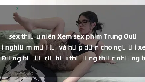 sex thiếu niên Xem sex phim Trung Quốc vietsub – Một trải nghiệm mới lạ và hấp dẫn cho người xem. Đừng bỏ lỡ cơ hội thưởng thức những bộ phim đầy kích thích này.
