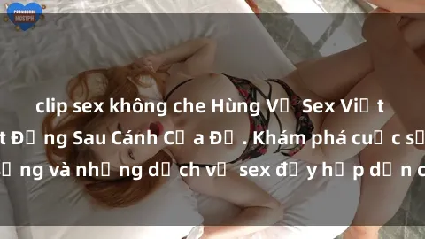 clip sex không che Hùng Vỹ Sex Việt Nam: Những Bí Mật Đằng Sau Cánh Cửa Đỏ. Khám phá cuộc sống và những dịch vụ sex đầy hấp dẫn của người Việt Nam.