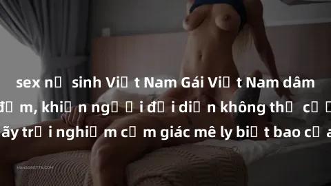 sex nữ sinh Việt Nam Gái Việt Nam dâm đãng làm tình say đắm, khiến người đối diện không thể cưỡng lại được. Hãy trải nghiệm cảm giác mê ly biết bao của phong cách yêu đương đậm chất dân tộc!