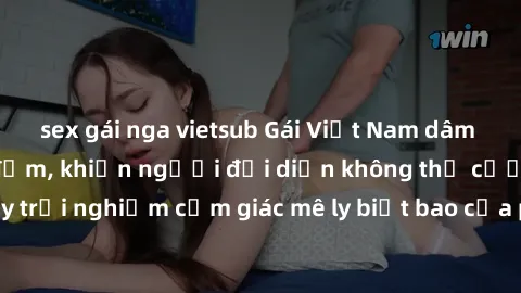 sex gái nga vietsub Gái Việt Nam dâm đãng làm tình say đắm, khiến người đối diện không thể cưỡng lại được. Hãy trải nghiệm cảm giác mê ly biết bao của phong cách yêu đương đậm chất dân tộc!