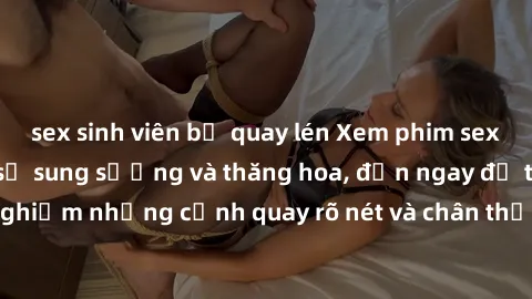 sex sinh viên bị quay lén Xem phim sex HD: Đỉnh cao của sự sung sướng và thăng hoa, đến ngay để trải nghiệm những cảnh quay rõ nét và chân thực nhất. Hãy cùng khám phá!