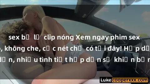 sex bị lộ clip nóng Xem ngay phim sex full HD đỉnh cao, không che, cực nét chỉ có tại đây! Hấp dẫn, nhiều tình tiết hấp dẫn sẽ khiến bạn thỏa mãn đắm say.