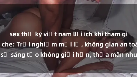 sex thư ký việt nam lợi ích khi tham gia sex online không che: Trải nghiệm mới lạ, không gian an toàn, sự sáng tạo không giới hạn, thỏa mãn nhu cầu tình dục của bạn.