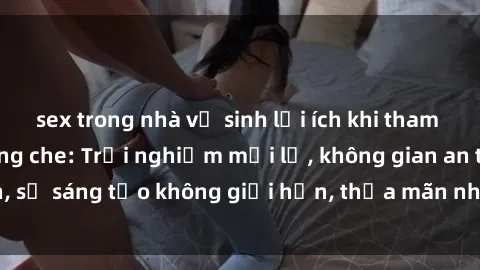 sex trong nhà vệ sinh lợi ích khi tham gia sex online không che: Trải nghiệm mới lạ, không gian an toàn, sự sáng tạo không giới hạn, thỏa mãn nhu cầu tình dục của bạn.