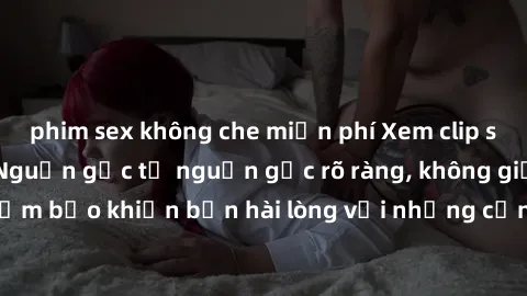 phim sex không che miễn phí Xem clip sex không che mới - Nguồn gốc từ nguồn gốc rõ ràng, không giấu giếm. Đảm bảo khiến bạn hài lòng với những cảnh quay táo bạo và đầy kích thích.