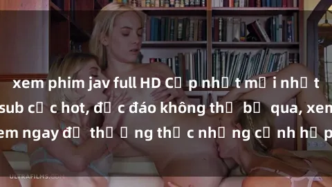xem phim jav full HD Cập nhật mới nhất: Top phim JAV Vietsub cực hot, độc đáo không thể bỏ qua, xem ngay để thưởng thức những cảnh hấp dẫn và đầy kích thích!
