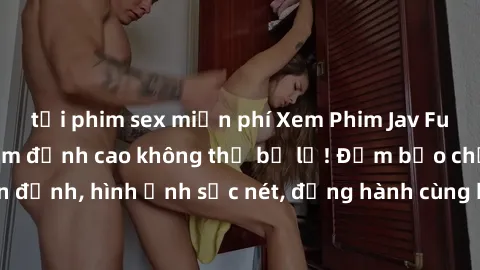 tải phim sex miễn phí Xem Phim Jav Full HD: Những bộ phim đỉnh cao không thể bỏ lỡ! Đảm bảo chất lượng ổn định, hình ảnh sắc nét, đồng hành cùng bạn trong những giây phút thư giãn!