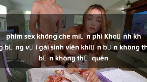phim sex không che miễn phí Khoảnh khắc nóng bỏng với gái sinh viên khiến bạn không thể quên