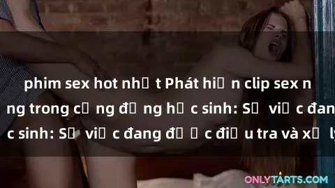 phim sex hot nhất Phát hiện clip sex nữ sinh gây chấn động trong cộng đồng học sinh: Sự việc đang được điều tra và xử lý