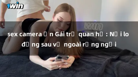 sex camera ẩn Gái trẻ quan hệ: Nỗi lo đằng sau vẻ ngoài rạng ngời