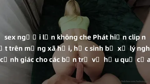sex người lớn không che Phát hiện clip nóng sinh viên gây sốt trên mạng xã hội, học sinh bị xử lý nghiêm ngặt. Đây là cảnh giác cho các bạn trẻ về hậu quả của việc chia sẻ thông tin trái phép trên int
