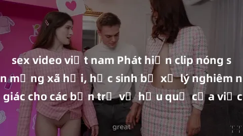 sex video việt nam Phát hiện clip nóng sinh viên gây sốt trên mạng xã hội, học sinh bị xử lý nghiêm ngặt. Đây là cảnh giác cho các bạn trẻ về hậu quả của việc chia sẻ thông tin trái phép trên internet