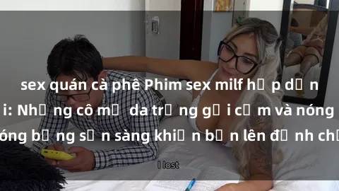 sex quán cà phê Phim sex milf hấp dẫn nhất mọi thời đại: Những cô mẹ da trắng gợi cảm và nóng bỏng sẵn sàng khiến bạn lên đỉnh chỉ trong chớp mắt!
