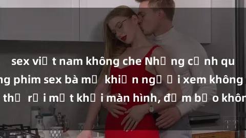 sex việt nam không che Những cảnh quay nóng bỏng trong phim sex bà mẹ khiến người xem không thể rời mắt khỏi màn hình, đảm bảo không làm bạn thất vọng!