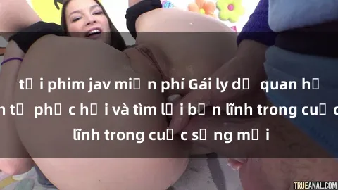 tải phim jav miễn phí Gái ly dị quan hệ: Hành trình tự phục hồi và tìm lại bản lĩnh trong cuộc sống mới