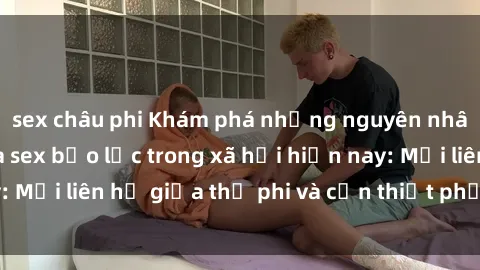 sex châu phi Khám phá những nguyên nhân và hậu quả của sex bạo lực trong xã hội hiện nay: Mối liên hệ giữa thị phi và cần thiết phải ngăn chặn.