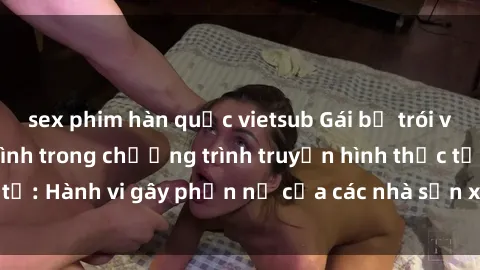 sex phim hàn quốc vietsub Gái bị trói và bị ép buộc làm tình trong chương trình truyền hình thực tế: Hành vi gây phẫn nộ của các nhà sản xuất và người xem.
