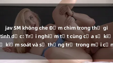 jav SM không che Đắm chìm trong thế giới phim sex nô lệ tình dục: Trải nghiệm tột cùng của sự kiểm soát và sự thống trị trong mỗi cảnh quay mãnh liệt