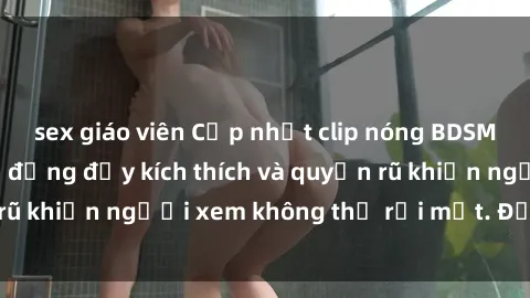 sex giáo viên Cập nhật clip nóng BDSM: Những pha hành động đầy kích thích và quyến rũ khiến người xem không thể rời mắt. Đừng bỏ lỡ!
