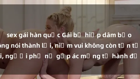 sex gái hàn quốc Gái bị hiếp dâm bạo lực: Nỗi đau không nói thành lời, niềm vui không còn tồn tại, người phụ nữ gặp ác mộng từ hành động độc ác của kẻ xấu.