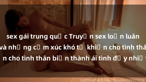 sex gái trung quốc Truyện sex loạn luân: Bí mật gia đình và những cảm xúc khó tả khiến cho tình thân biến thành ái tình đầy nhiệt huyết