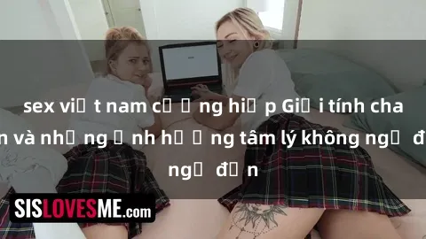sex việt nam cưỡng hiếp Giới tính cha con và những ảnh hưởng tâm lý không ngờ đến